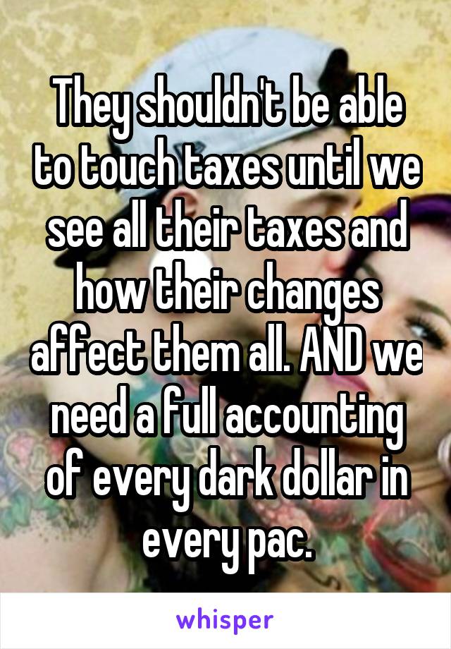 They shouldn't be able to touch taxes until we see all their taxes and how their changes affect them all. AND we need a full accounting of every dark dollar in every pac.