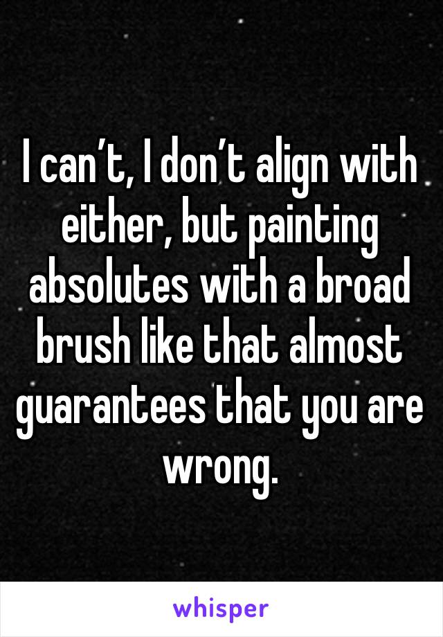 I can’t, I don’t align with either, but painting absolutes with a broad brush like that almost guarantees that you are wrong.