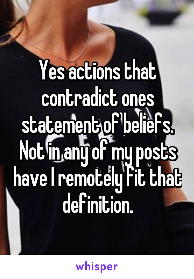 Yes actions that contradict ones statement of beliefs. Not in any of my posts have I remotely fit that definition.