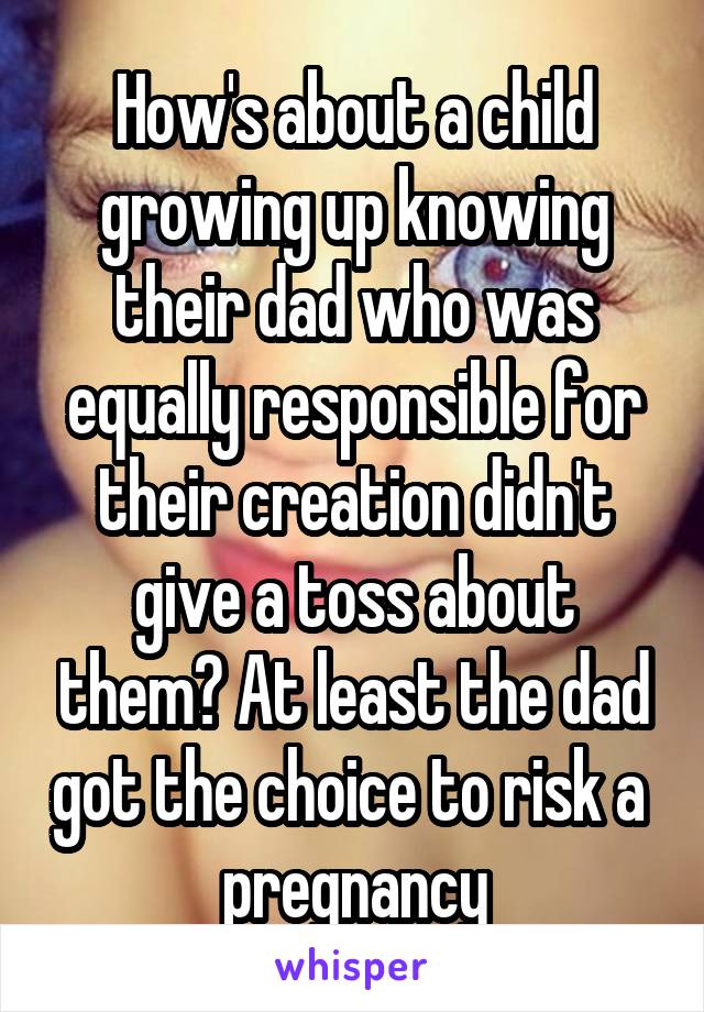 How's about a child growing up knowing their dad who was equally responsible for their creation didn't give a toss about them? At least the dad got the choice to risk a  pregnancy