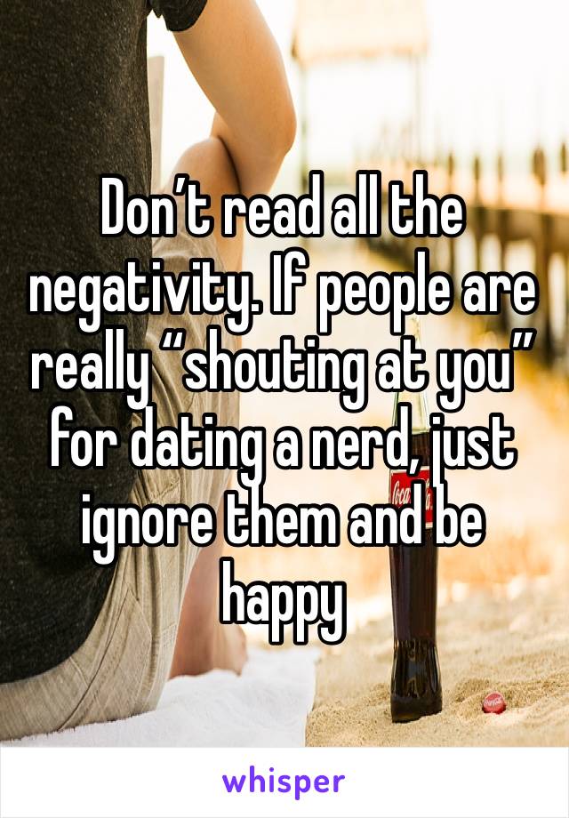 Don’t read all the negativity. If people are really “shouting at you” for dating a nerd, just ignore them and be happy