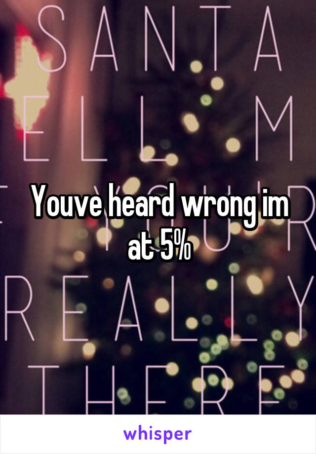 Youve heard wrong im at 5%