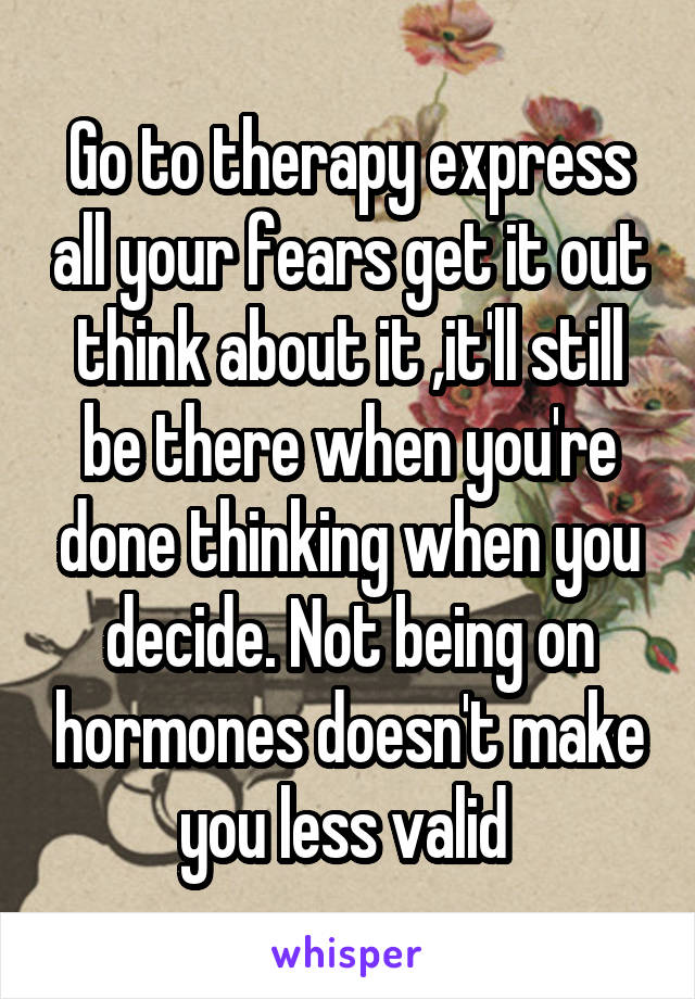 Go to therapy express all your fears get it out think about it ,it'll still be there when you're done thinking when you decide. Not being on hormones doesn't make you less valid 