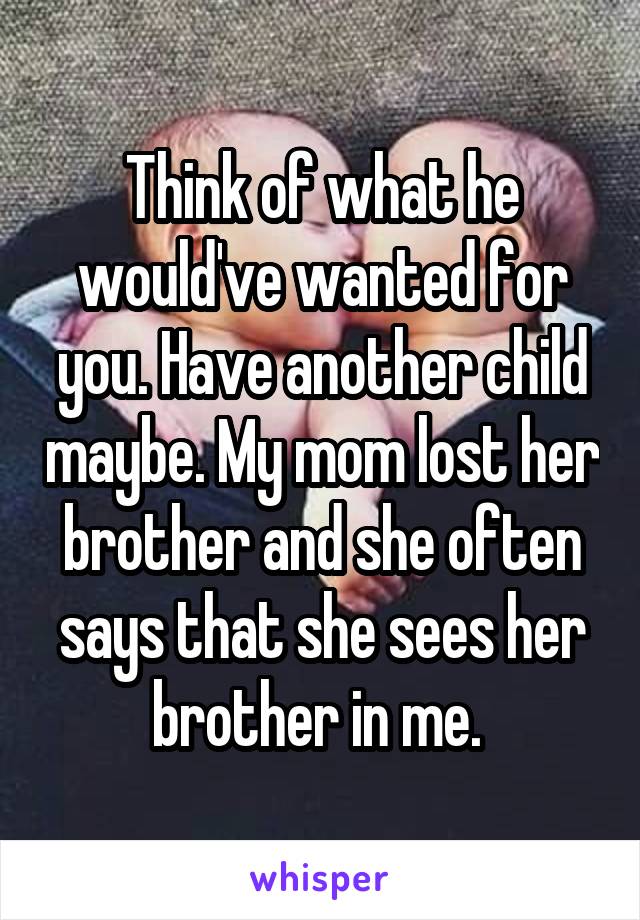 Think of what he would've wanted for you. Have another child maybe. My mom lost her brother and she often says that she sees her brother in me. 