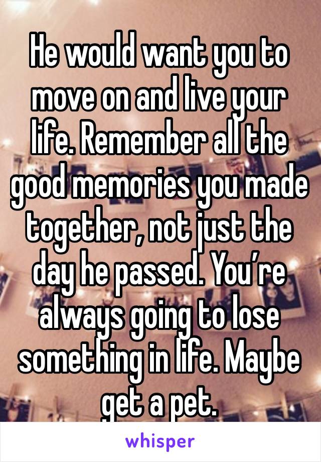 He would want you to move on and live your life. Remember all the good memories you made together, not just the day he passed. You’re always going to lose something in life. Maybe get a pet. 