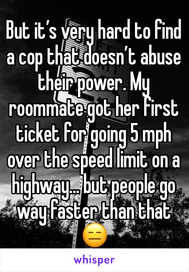 But it’s very hard to find a cop that doesn’t abuse their power. My roommate got her first ticket for going 5 mph over the speed limit on a highway... but people go way faster than that 😑