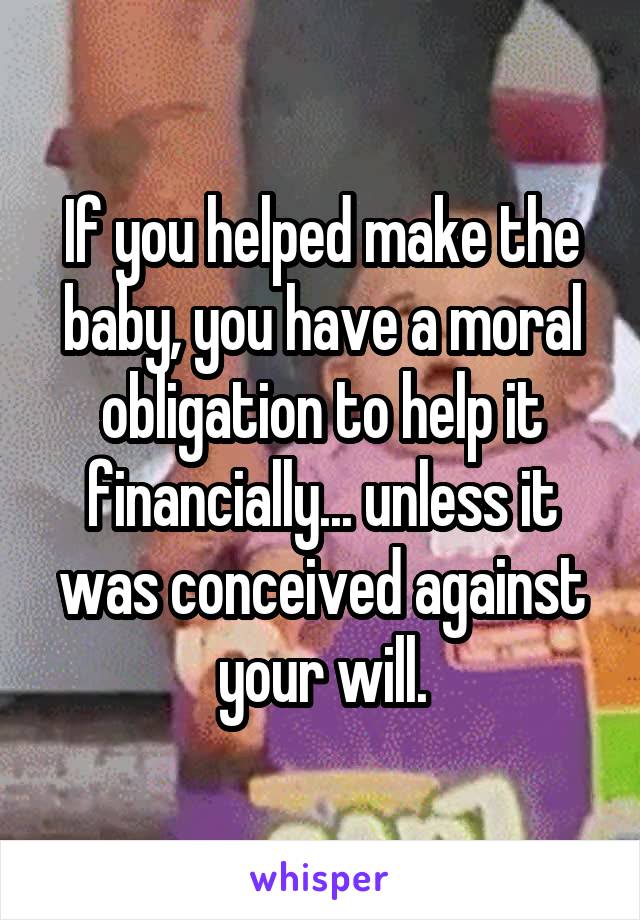 If you helped make the baby, you have a moral obligation to help it financially... unless it was conceived against your will.