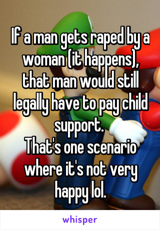 If a man gets raped by a woman (it happens), that man would still legally have to pay child support. 
That's one scenario where it's not very happy lol.