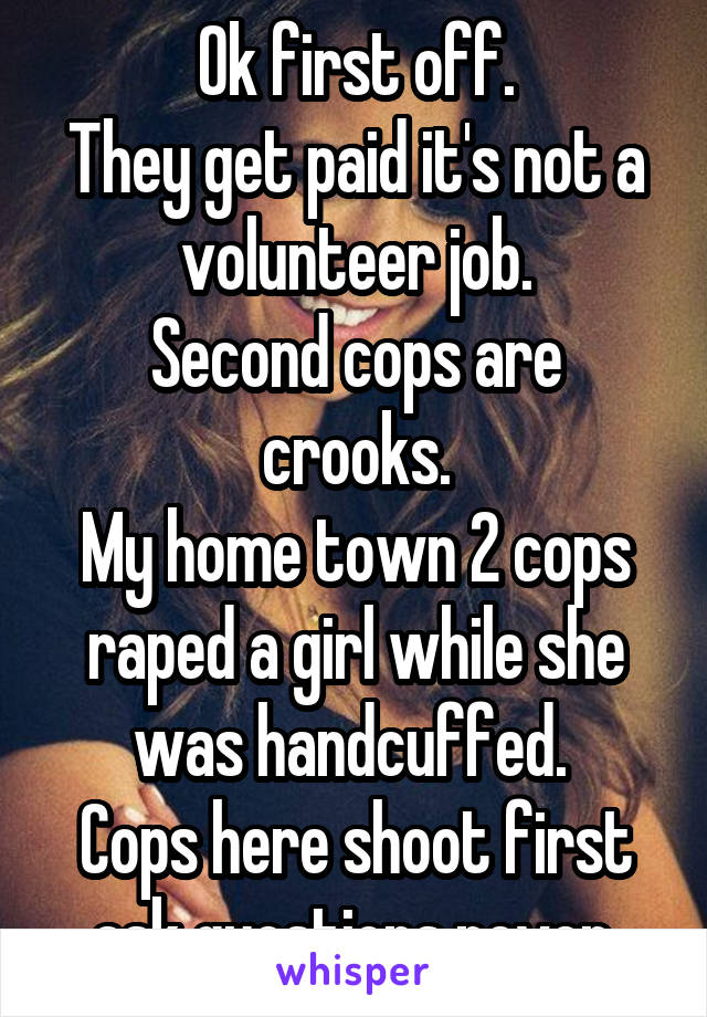 Ok first off.
They get paid it's not a volunteer job.
Second cops are crooks.
My home town 2 cops raped a girl while she was handcuffed. 
Cops here shoot first ask questions never.