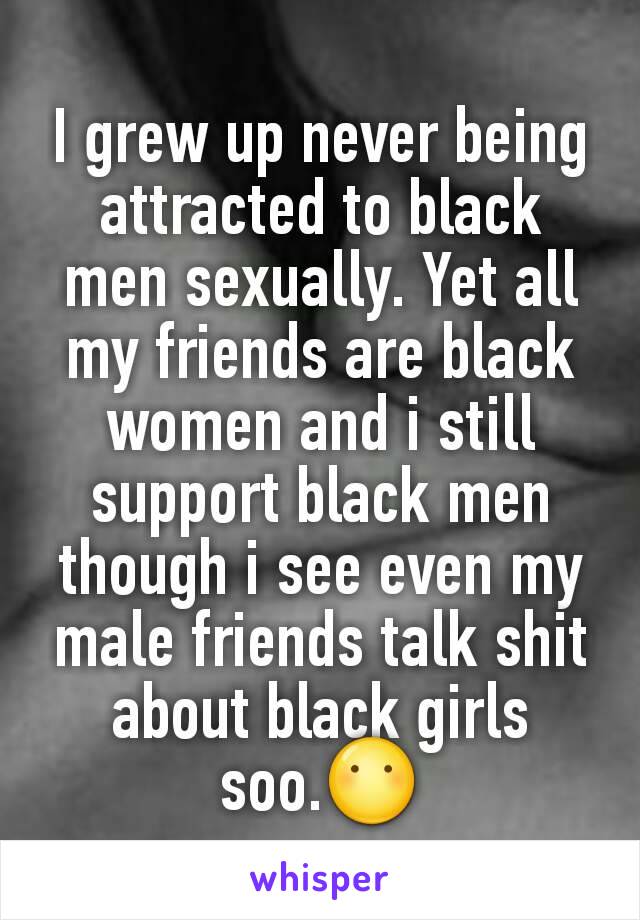 I grew up never being attracted to black men sexually. Yet all my friends are black women and i still support black men though i see even my male friends talk shit about black girls soo.😶