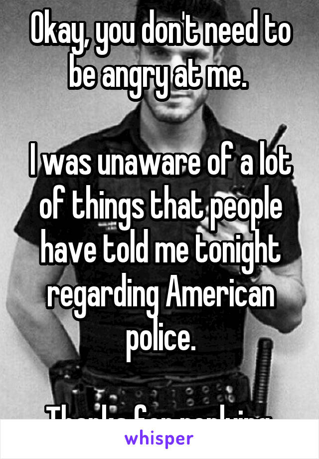 Okay, you don't need to be angry at me. 

I was unaware of a lot of things that people have told me tonight regarding American police.

Thanks for replying.