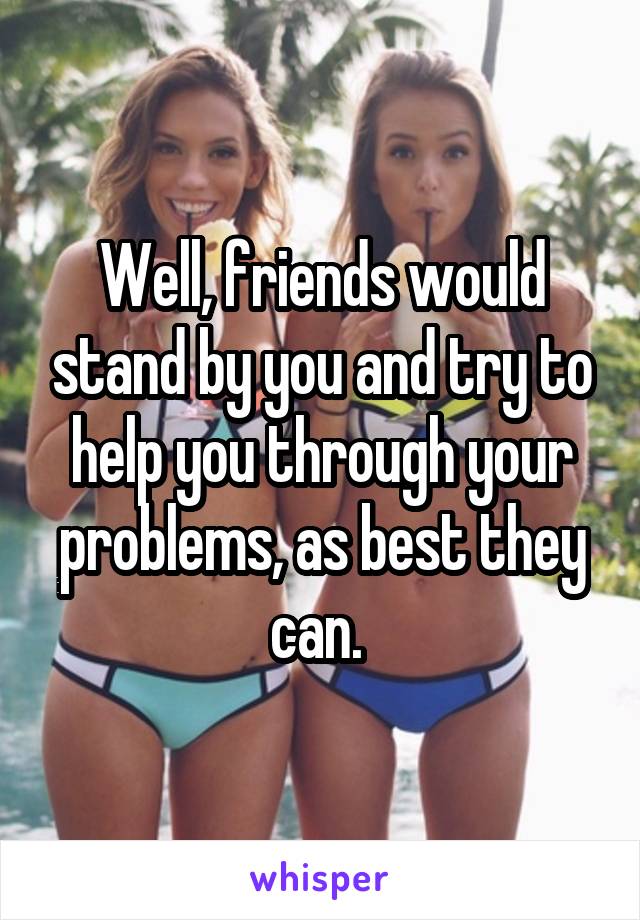 Well, friends would stand by you and try to help you through your problems, as best they can. 