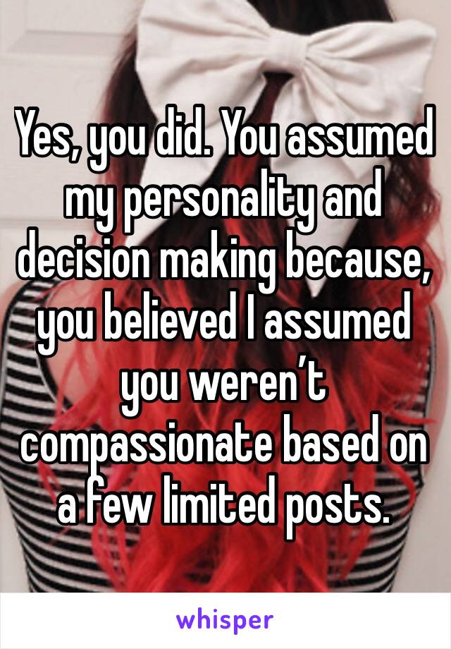 Yes, you did. You assumed my personality and decision making because, you believed I assumed you weren’t compassionate based on a few limited posts.