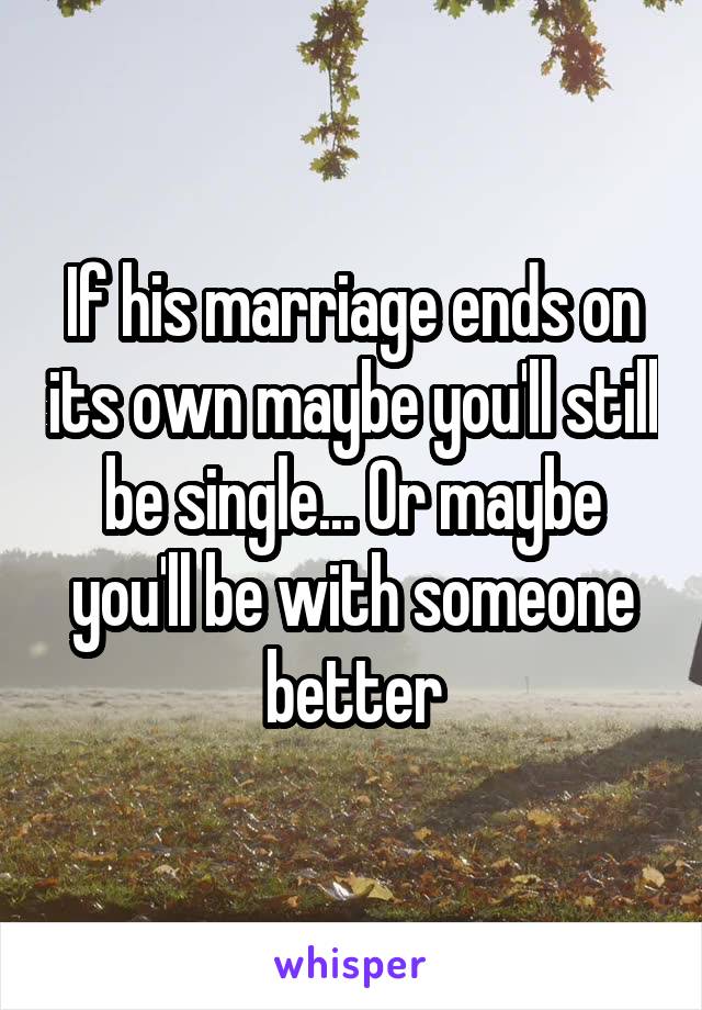If his marriage ends on its own maybe you'll still be single... Or maybe you'll be with someone better