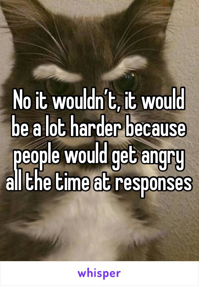 No it wouldn’t, it would be a lot harder because people would get angry all the time at responses 