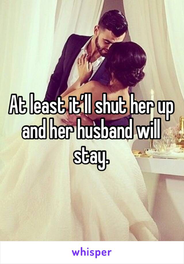 At least it’ll shut her up and her husband will stay. 