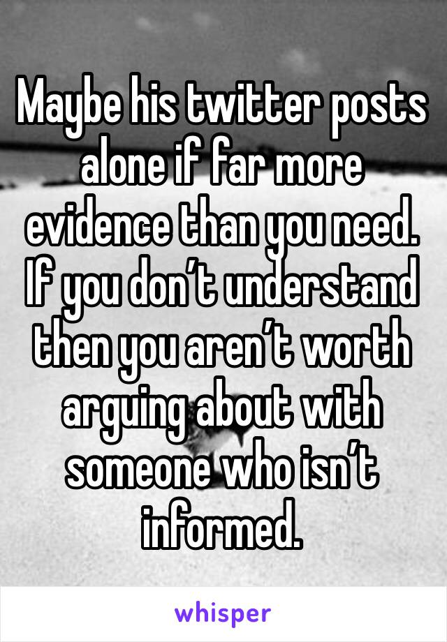 Maybe his twitter posts alone if far more evidence than you need. If you don’t understand then you aren’t worth arguing about with someone who isn’t informed.