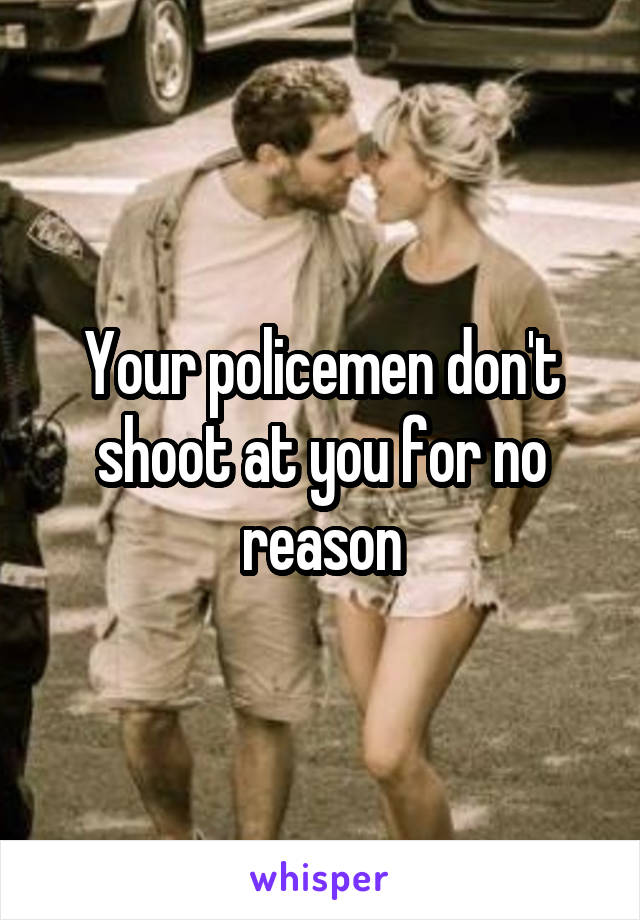 Your policemen don't shoot at you for no reason