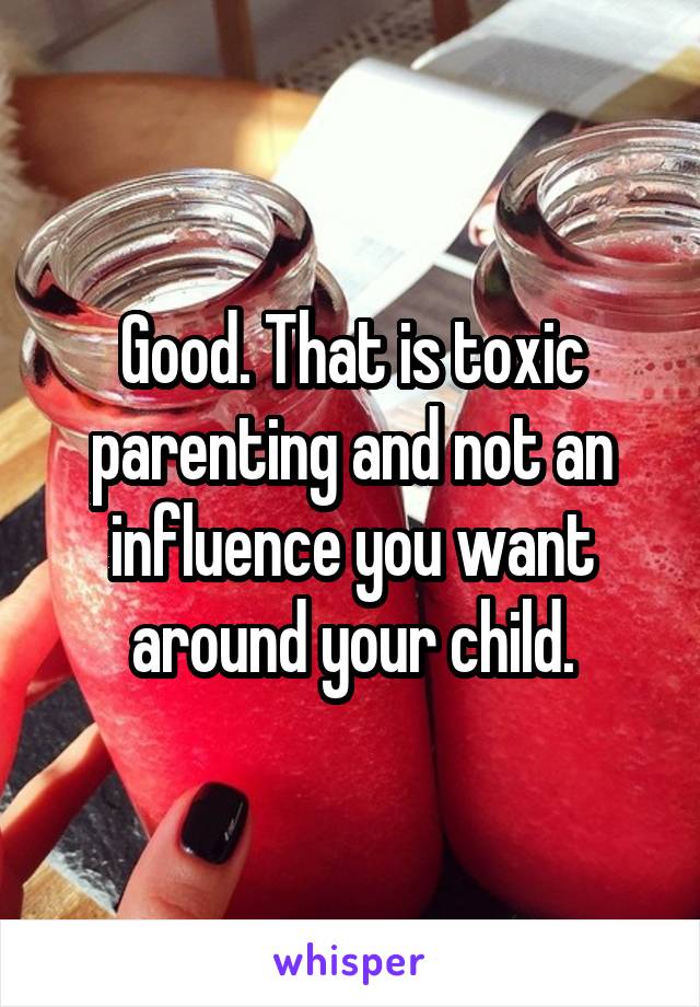 Good. That is toxic parenting and not an influence you want around your child.
