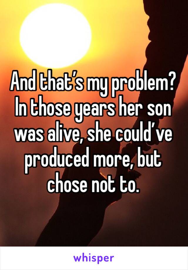 And that’s my problem? In those years her son was alive, she could’ve produced more, but chose not to. 