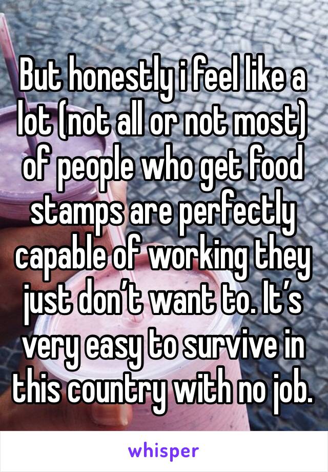 But honestly i feel like a lot (not all or not most) of people who get food stamps are perfectly capable of working they just don’t want to. It’s very easy to survive in this country with no job. 