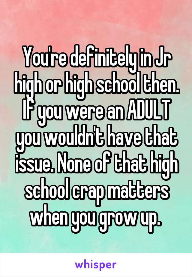 You're definitely in Jr high or high school then. If you were an ADULT you wouldn't have that issue. None of that high school crap matters when you grow up. 