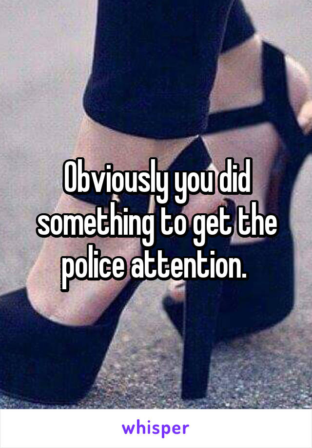 Obviously you did something to get the police attention. 