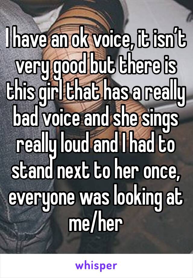 I have an ok voice, it isn’t very good but there is this girl that has a really bad voice and she sings really loud and I had to stand next to her once, everyone was looking at me/her