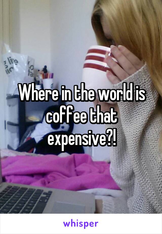 Where in the world is coffee that expensive?!