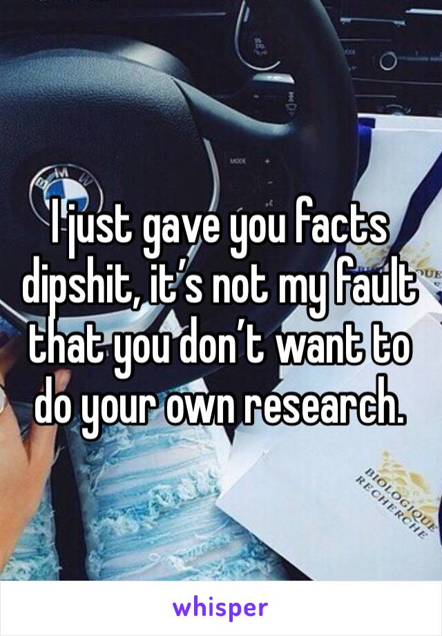 I just gave you facts dipshit, it’s not my fault that you don’t want to do your own research.