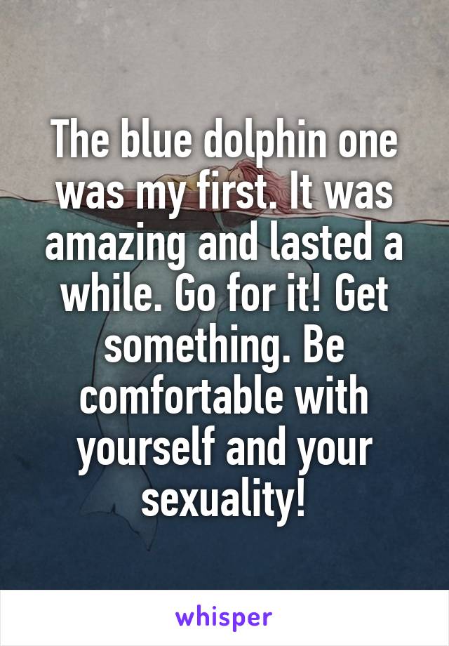 The blue dolphin one was my first. It was amazing and lasted a while. Go for it! Get something. Be comfortable with yourself and your sexuality!