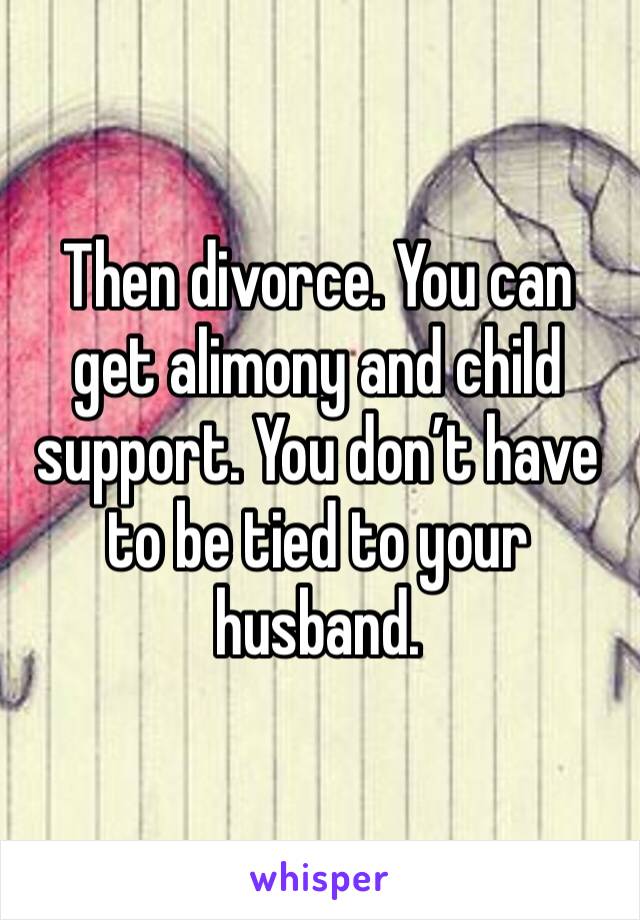 Then divorce. You can get alimony and child support. You don’t have to be tied to your husband. 
