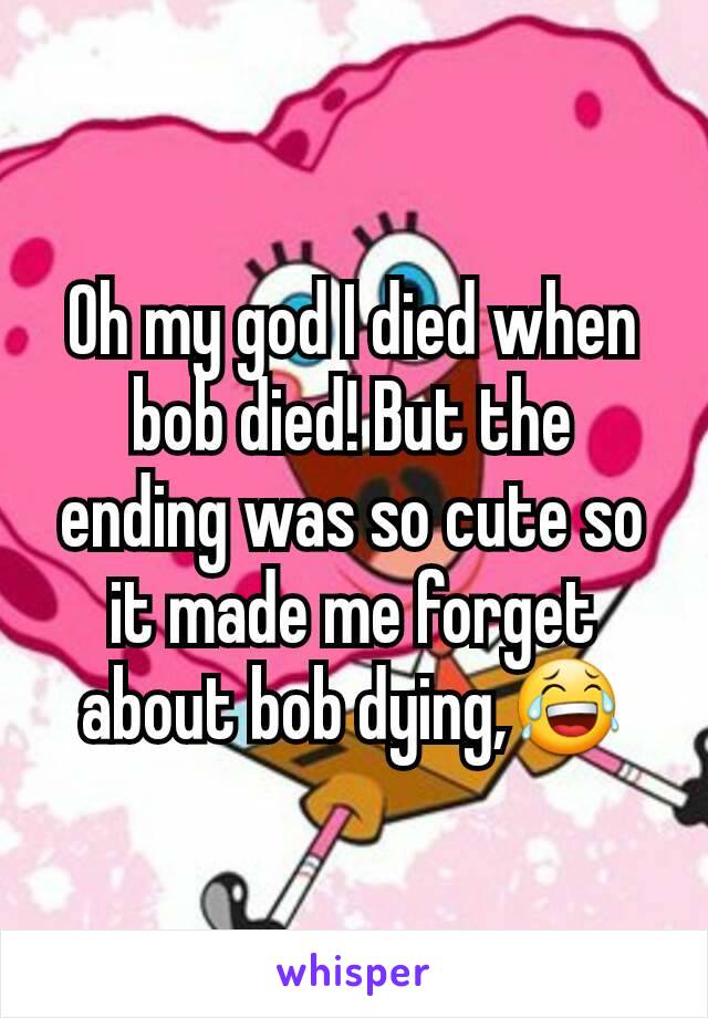 Oh my god I died when bob died! But the ending was so cute so it made me forget about bob dying,😂