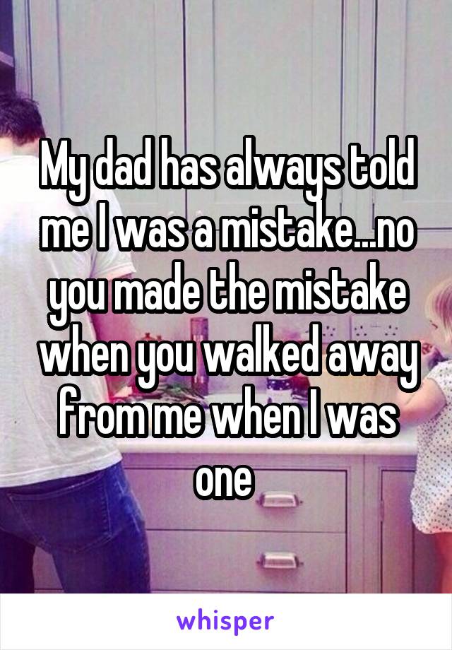My dad has always told me I was a mistake...no you made the mistake when you walked away from me when I was one 
