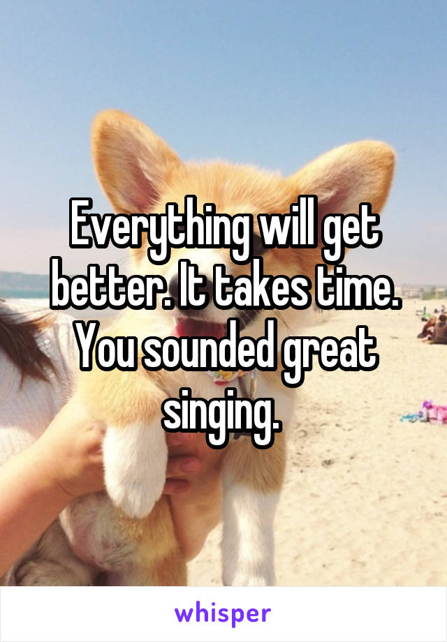 Everything will get better. It takes time. You sounded great singing. 