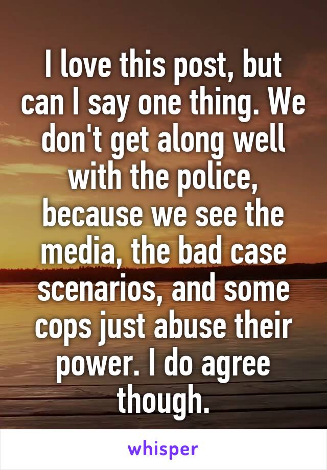I love this post, but can I say one thing. We don't get along well with the police, because we see the media, the bad case scenarios, and some cops just abuse their power. I do agree though.