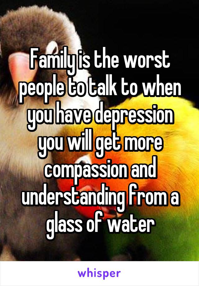 Family is the worst people to talk to when you have depression you will get more compassion and understanding from a glass of water