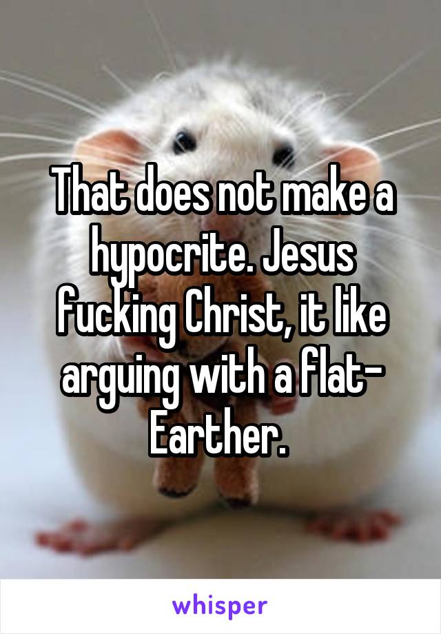 That does not make a hypocrite. Jesus fucking Christ, it like arguing with a flat- Earther. 