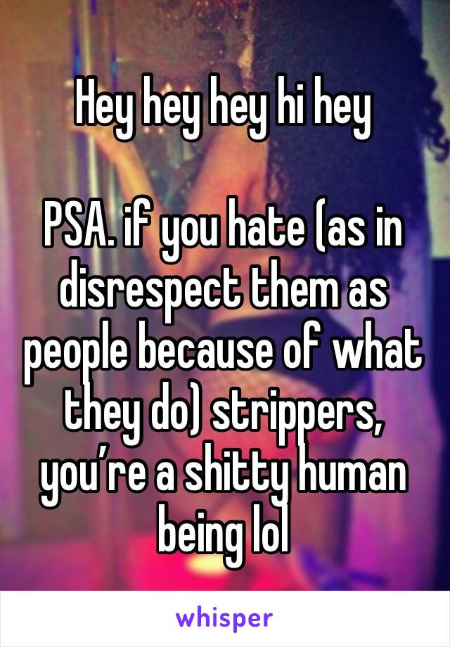 Hey hey hey hi hey 

PSA. if you hate (as in disrespect them as people because of what they do) strippers, you’re a shitty human being lol