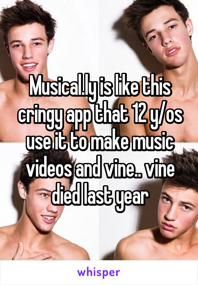 Musical.ly is like this cringy app that 12 y/os use it to make music videos and vine.. vine died last year