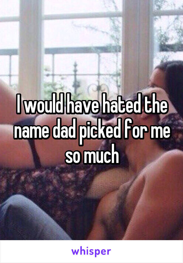 I would have hated the name dad picked for me so much
