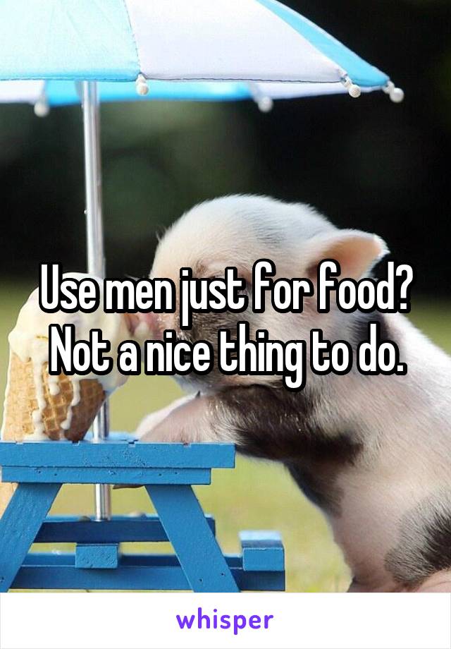 Use men just for food?
Not a nice thing to do.