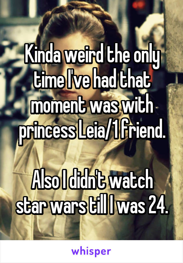 Kinda weird the only time I've had that moment was with princess Leia/1 friend.

Also I didn't watch star wars till I was 24.