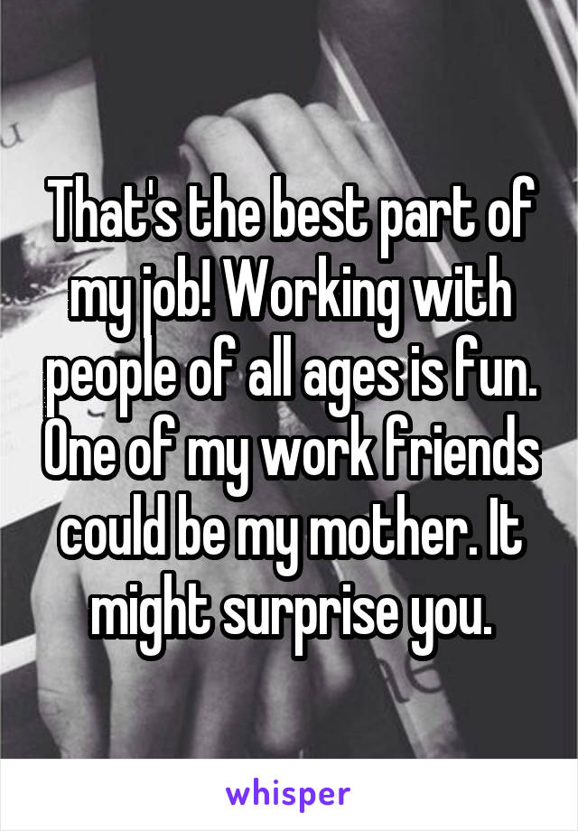 That's the best part of my job! Working with people of all ages is fun. One of my work friends could be my mother. It might surprise you.