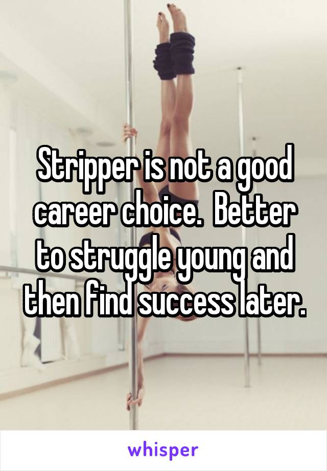 Stripper is not a good career choice.  Better to struggle young and then find success later.