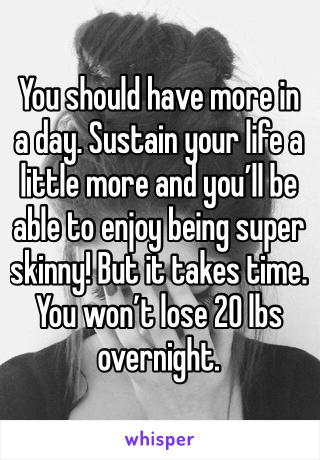 You should have more in a day. Sustain your life a little more and you’ll be able to enjoy being super skinny! But it takes time. You won’t lose 20 lbs overnight. 