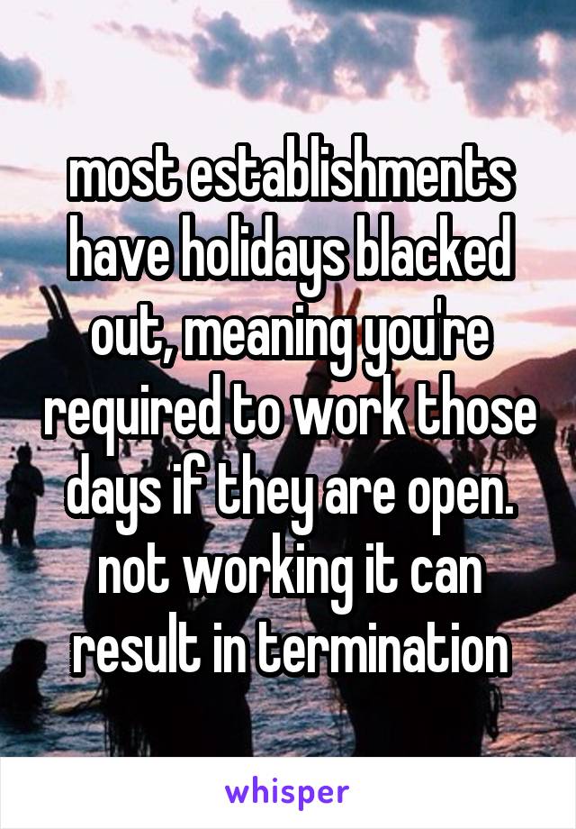 most establishments have holidays blacked out, meaning you're required to work those days if they are open. not working it can result in termination