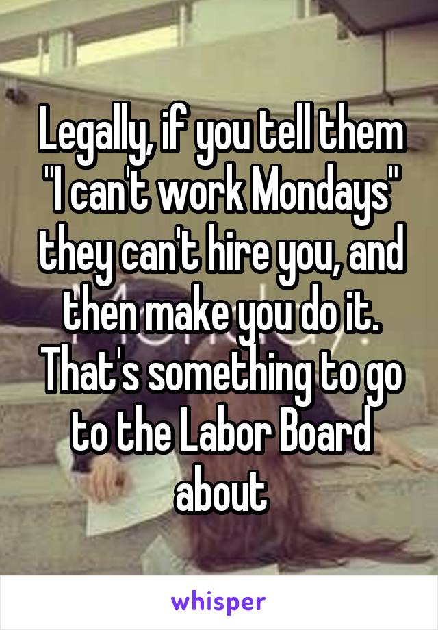 Legally, if you tell them "I can't work Mondays" they can't hire you, and then make you do it. That's something to go to the Labor Board about