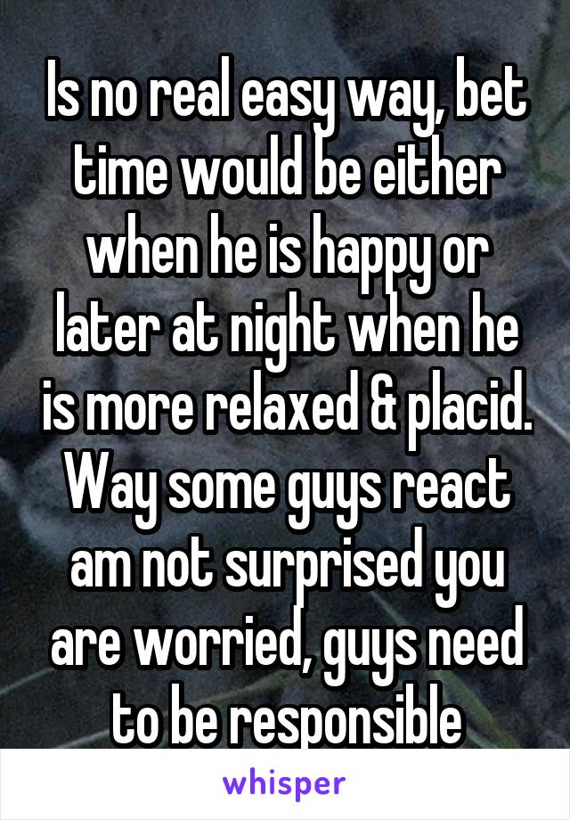 Is no real easy way, bet time would be either when he is happy or later at night when he is more relaxed & placid. Way some guys react am not surprised you are worried, guys need to be responsible