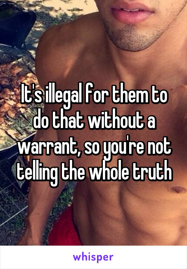 It's illegal for them to do that without a warrant, so you're not telling the whole truth